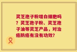 灵芝孢子粉增白细胞吗？灵芝孢子粉、灵芝孢子油等灵芝产品，对治癌防癌有没有功效？