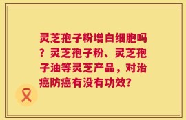 灵芝孢子粉增白细胞吗？灵芝孢子粉、灵芝孢子油等灵芝产品，对治癌防癌有没有功效？