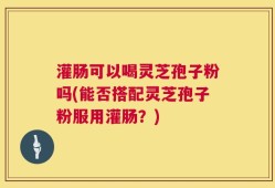 灌肠可以喝灵芝孢子粉吗(能否搭配灵芝孢子粉服用灌肠？)