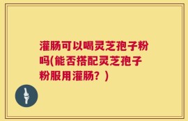 灌肠可以喝灵芝孢子粉吗(能否搭配灵芝孢子粉服用灌肠？)