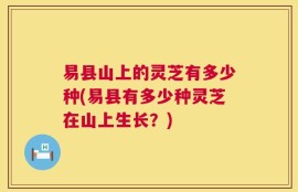 易县山上的灵芝有多少种(易县有多少种灵芝在山上生长？)