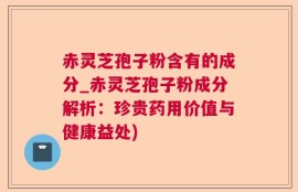 赤灵芝孢子粉含有的成分_赤灵芝孢子粉成分解析：珍贵药用价值与健康益处)