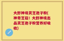 大野神境灵芝孢子粉(神奇芝菇！大野神境出品灵芝孢子粉营养好吸收)