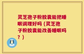 灵芝孢子粉胶囊能把睡眠调理好吗 (灵芝孢子粉胶囊能改善睡眠吗？)