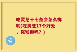 吃灵芝十七条会怎么样呢(吃灵芝17个好处，你知道吗？)
