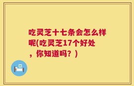 吃灵芝十七条会怎么样呢(吃灵芝17个好处，你知道吗？)