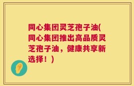 同心集团灵芝孢子油(同心集团推出高品质灵芝孢子油，健康共享新选择！)