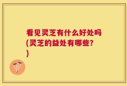 看见灵芝有什么好处吗(灵芝的益处有哪些？)