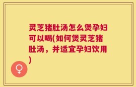 灵芝猪肚汤怎么煲孕妇可以喝(如何煲灵芝猪肚汤，并适宜孕妇饮用)