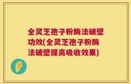 全灵芝孢子粉酶法破壁功效(全灵芝孢子粉酶法破壁提高吸收效果)
