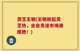灵芝王敏(王敏掀起灵芝热，企业竞逐市场速度跑！)