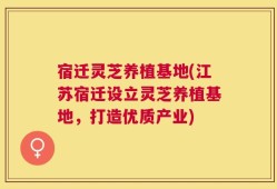宿迁灵芝养植基地(江苏宿迁设立灵芝养植基地，打造优质产业)
