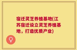 宿迁灵芝养植基地(江苏宿迁设立灵芝养植基地，打造优质产业)