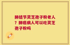 肺结节灵芝孢子粉老人？肺癌病人可以吃灵芝孢子粉吗