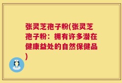 张灵芝孢子粉(张灵芝孢子粉：拥有许多潜在健康益处的自然保健品)