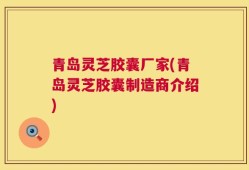 青岛灵芝胶囊厂家(青岛灵芝胶囊制造商介绍)