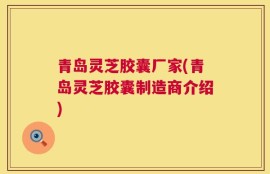 青岛灵芝胶囊厂家(青岛灵芝胶囊制造商介绍)
