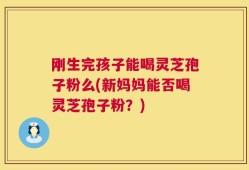 刚生完孩子能喝灵芝孢子粉么(新妈妈能否喝灵芝孢子粉？)