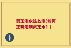 灵芝泡水这么泡(如何正确泡制灵芝水？)