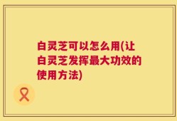 白灵芝可以怎么用(让白灵芝发挥最大功效的使用方法)