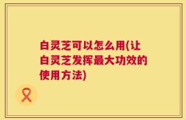 白灵芝可以怎么用(让白灵芝发挥最大功效的使用方法)