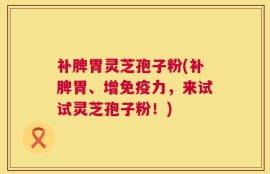 补脾胃灵芝孢子粉(补脾胃、增免疫力，来试试灵芝孢子粉！)
