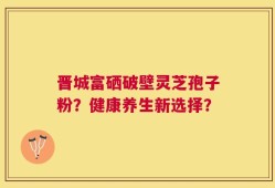晋城富硒破壁灵芝孢子粉？健康养生新选择？