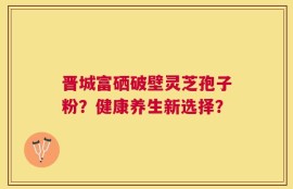 晋城富硒破壁灵芝孢子粉？健康养生新选择？