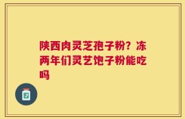 陕西肉灵芝孢子粉？冻两年们灵艺饱子粉能吃吗