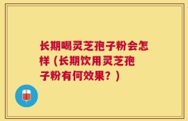 长期喝灵芝孢子粉会怎样 (长期饮用灵芝孢子粉有何效果？)