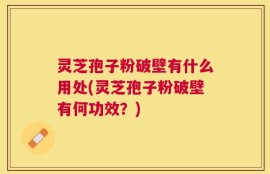 灵芝孢子粉破壁有什么用处(灵芝孢子粉破壁有何功效？)