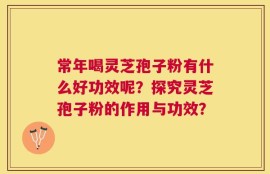 常年喝灵芝孢子粉有什么好功效呢？探究灵芝孢子粉的作用与功效？