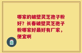 哪家的破壁灵芝孢子粉好？长春破壁灵芝孢子粉哪家好最好有厂家，便宜啊