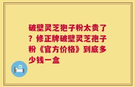 破壁灵芝狍子粉太贵了？修正牌破壁灵芝孢子粉《官方价格》到底多少钱一盒