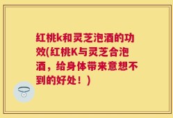 红桃k和灵芝泡酒的功效(红桃K与灵芝合泡酒，给身体带来意想不到的好处！)