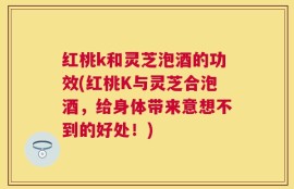 红桃k和灵芝泡酒的功效(红桃K与灵芝合泡酒，给身体带来意想不到的好处！)