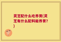 灵芝配什么吃养胃(灵芝有什么配料能养胃？)