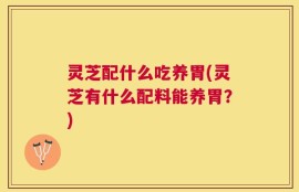 灵芝配什么吃养胃(灵芝有什么配料能养胃？)