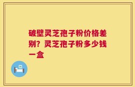 破壁灵芝孢子粉价格差别？灵芝孢子粉多少钱一盒