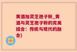 黄酒加灵芝孢子粉_黄酒与灵芝孢子粉的完美结合：传统与现代的融合)