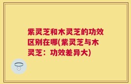 紫灵芝和木灵芝的功效区别在哪(紫灵芝与木灵芝：功效差异大)
