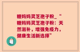 糖妈妈灵芝孢子粉_“糖妈妈灵芝孢子粉：天然滋补，增强免疫力，健康生活新选择”