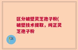 区分破壁灵芝孢子粉(破壁技术提取，纯正灵芝孢子粉