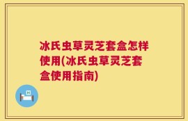 冰氏虫草灵芝套盒怎样使用(冰氏虫草灵芝套盒使用指南)