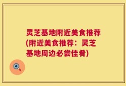 灵芝基地附近美食推荐(附近美食推荐：灵芝基地周边必尝佳肴)