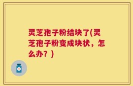 灵芝孢子粉结块了(灵芝孢子粉变成块状，怎么办？)