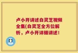 卢小开讲述白灵芝视频全集(白灵芝全方位解析，卢小开详细讲述！