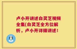 卢小开讲述白灵芝视频全集(白灵芝全方位解析，卢小开详细讲述！