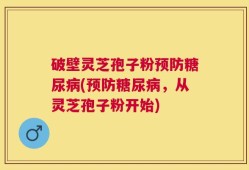 破壁灵芝孢子粉预防糖尿病(预防糖尿病，从灵芝孢子粉开始)