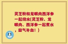 灵芝粉和龙眼肉西洋参一起烧水(灵芝粉、龙眼肉、西洋参一起煮水，益气补血！)